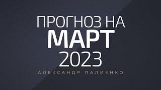 Прогноз на Март 2023 года. Александр Палиенко.