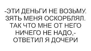 -Эти деньги не возьму. Зять меня оскорблял. Так что мне от него ничего не надо,- ответил я дочери