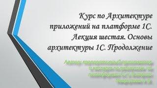 Курс по Архитектуре приложений на платформе 1С. Лекция шестая. Основы архитектуры 1С. Продолжение