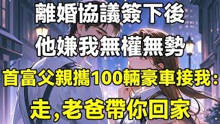 離婚協議簽下後，他嫌我無權無勢，首富父親攜100輛豪車接我：走，老爸帶你回家