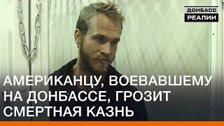 Американцу, воевавшему на Донбассе, грозит смертная казнь | Донбасc Реалии