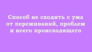 Способ не сходить с ума от переживаний, проблем и всего происходящего