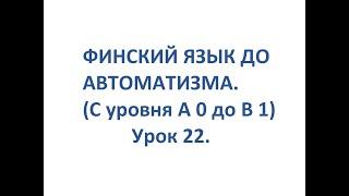 ФИНСКИЙ ЯЗЫК ДО АВТОМАТИЗМА. УРОК 22. УРОКИ ФИНСКОГО ЯЗЫКА.