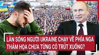 Toàn cảnh thế giới: Làn sóng người Ukraine chạy về phía Nga, thảm họa chưa từng có trút xuống?