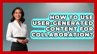 How To Use User-Generated Content For Collaboration? - Marketing and Advertising Guru