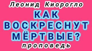 КАК ВОСКРЕСНУТ МЁРТВЫЕ? (Леонид Киорогло, проповедь).