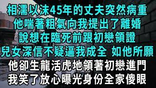 相濡以沫45年的丈夫突然病重，兒女問他有什麼遺憾未完成，他竟喘著粗氣向我提出了離婚，說想在臨死前跟初戀領證，心軟答應他卻生龍活虎領著初戀進門，我笑了放心曝光身份全家傻眼#爽文#情感