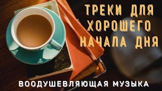 ТРЕКИ ДЛЯ ХОРОШЕГО НАЧАЛА ДНЯ/ ВООДУШЕВЛЯЮЩАЯ МУЗЫКА