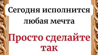 Сегодня исполнится любая мечта. Просто сделайте так.