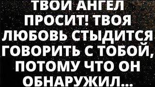 ТВОЙ АНГЕЛ УМОЛЯЕТ! ТВОЯ ЛЮБОВЬ СТЫДИТСЯ ГОВОРИТЬ С ТОБОЙ, ПОТОМУ ЧТО ОН ОБНАРУЖИЛ ЧТО ТЫ...