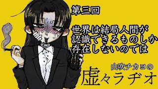 【山吹チカヨの】第三回　世界は結局人間が認識できるものしか存在しないのではないか【虚々ラヂオ】