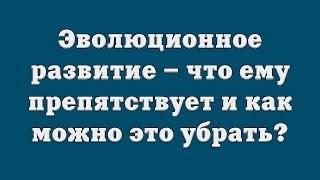 Эволюционное развитие – что ему препятствует и как можно это убрать?