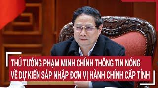 Thủ tướng Phạm Minh Chính thông tin nóng về dự kiến sáp nhập đơn vị hành chính cấp tỉnh