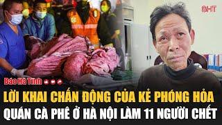 Cực nóng: Toàn bộ lời khai chấn động của kẻ phóng hỏa quán cà phê ở Hà Nội làm 11 người chết