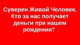 Суверен Живой Человек. Кто за нас получает деньги при нашем рождении