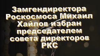 Замгендиректора Роскосмоса Михаил Хайлов избран председателем совета директоров РКС