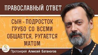 Сын подросток грубо со всеми общается, ругается матом. Протоиерей Алексей Батаногов