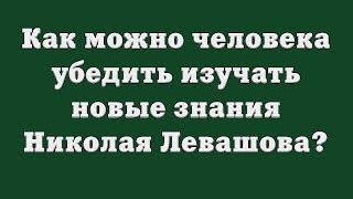 Как можно человека убедить изучать новые знания Николая Левашова?