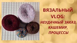 ВЯЗАЛЬНЫЙ VLOG:  НЕУДАЧНЫЙ ЗАКАЗ, КАШЕМИР, ПРОЦЕССЫ...