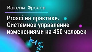  Prosci на практике. Системное управление изменениями на 450 человек. Максим Фролов