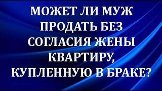 Может ли муж продать квартиру без согласия жены квартиру, купленную в браке?