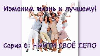 Изменим жизнь к лучшему! Серия 6: НАЙТИ СВОЁ ДЕЛО