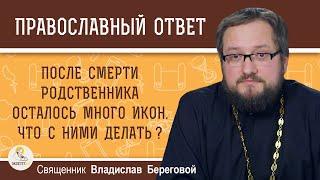 ПОСЛЕ СМЕРТИ РОДСТВЕННИКА ОСТАЛОСЬ МНОГО ИКОН. Что с ними делать?  Священник Владислав Береговой