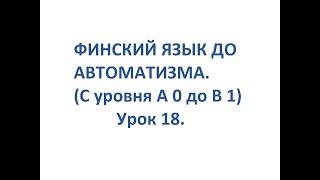 ФИНСКИЙ ЯЗЫК ДО АВТОМАТИЗМА. УРОК 18. УРОКИ ФИНСКОГО ЯЗЫКА.