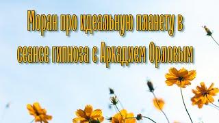 Моран про идеальную планету в сеансе гипноза с Аркадием Орловым