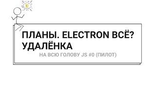 ПЛАНЫ. ELECTRON ВСЁ? УДАЛЁНКА — НА ВСЮ ГОЛОВУ JS #0