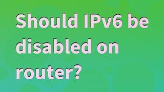 Should IPv6 be disabled on router?