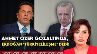 AHMET ÖZER GÖZALTINDA, ERDOĞAN ‘TÜRKİYELİLEŞME’ DEDİ !