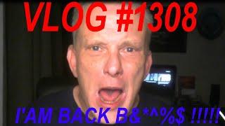 VLOG #1308  I'AM BACK B&*^%$ !!!!!