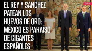 El rey y Sánchez patean los huevos de oro: México es paraíso de gigantes españoles