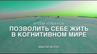 АРТЁМ АГАБЕКОВ. ПОЗВОЛИТЬ СЕБЕ ЖИТЬ В КОГНИТИВНОМ МИРЕ. МЫСЛИ ВСЛУХ.