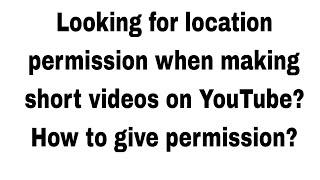 Looking for location permission when making short videos on YouTube?  How to give permission?