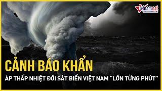 Cảnh báo khẩn: Áp thấp nhiệt đới sát bờ biển Việt Nam “lớn từng phút”, khả năng thành bão ít giờ tới