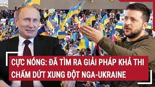 Điểm nóng thế giới: Cực nóng: Đã tìm ra giải pháp khả thi chấm dứt xung đột Nga-Ukraine