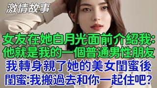 她急哭了：我不介意你和她睡過！女友在她白月光面前介紹我：他就是我的一個普通男性朋友！我轉身親了她的美女閨蜜後，閨蜜跟我說：我搬過去和你一起住吧？