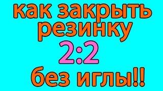 Как закрыть резинку 2:2 без иглы