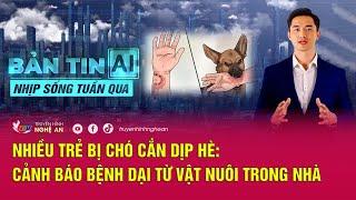 Bản tin AI- Nhịp sống tuần qua: Nhiều trẻ bị chó cắn dịp Hè: Cảnh báo bệnh dại từ vật nuôi trong nhà
