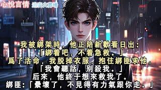 我被綁架時，他正陪新歡看日出：「綁著吧，不著急救。」為了活命，我脫掉衣服，抱住綁匪求他：「我會聽話，別殺我。」後來，他終於想來救我了。綁匪:「累壞了，不見得有力氣跟你走。」#言情 #虐戀 #完結