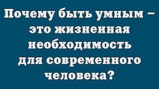 Почему быть умным – это жизненная необходимость для современного человека?