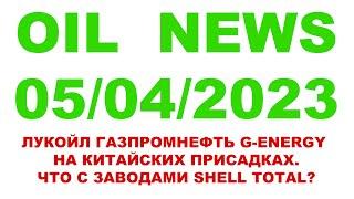 OIL NEWS 05/04/2023 ЛУКОЙЛ ГАЗПРОМНЕФТЬ G-ENERGY НА КИТАЙСКИХ ПРИСАДКАХ. ЧТО С ЗАВОДАМИ SHELL TOTAL?