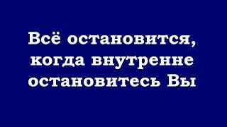 Всё остановится, когда внутренне остановитесь Вы