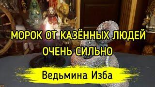 МОРОК ОТ КАЗЁННЫХ ЛЮДЕЙ. ОЧЕНЬ СИЛЬНО. ДЛЯ ВСЕХ. ВЕДЬМИНА ИЗБА ▶️ МАГИЯ