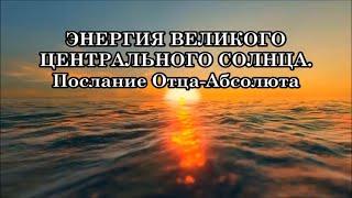 ЭНЕРГИЯ ВЕЛИКОГО ЦЕНТРАЛЬНОГО СОЛНЦА. Послание Отца-Абсолюта