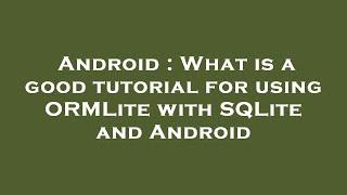 Android : What is a good tutorial for using ORMLite with SQLite and Android