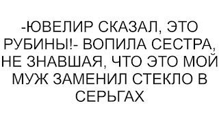 -Ювелир сказал, это рубины!- вопила сестра, не знавшая, что это мой муж заменил стекло в серьгах