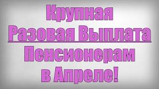 Крупная Разовая Выплата Пенсионерам в Апреле!